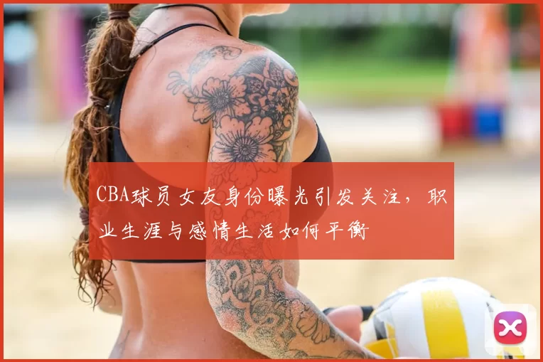 CBA球员女友身份曝光引发关注，职业生涯与感情生活如何平衡