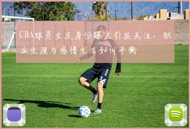 CBA球员女友身份曝光引发关注，职业生涯与感情生活如何平衡