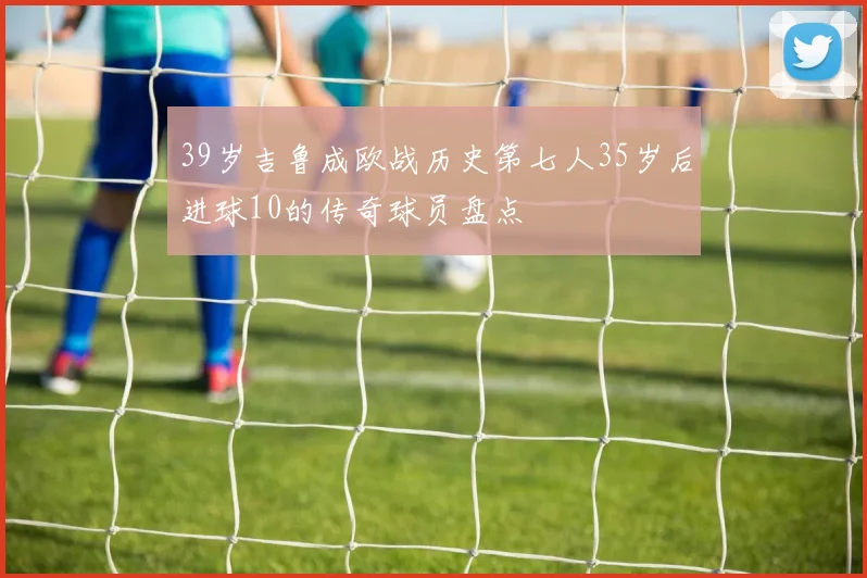 39岁吉鲁成欧战历史第七人35岁后进球10的传奇球员盘点