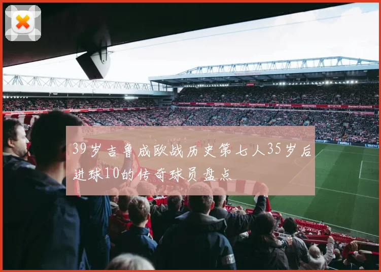 39岁吉鲁成欧战历史第七人35岁后进球10的传奇球员盘点