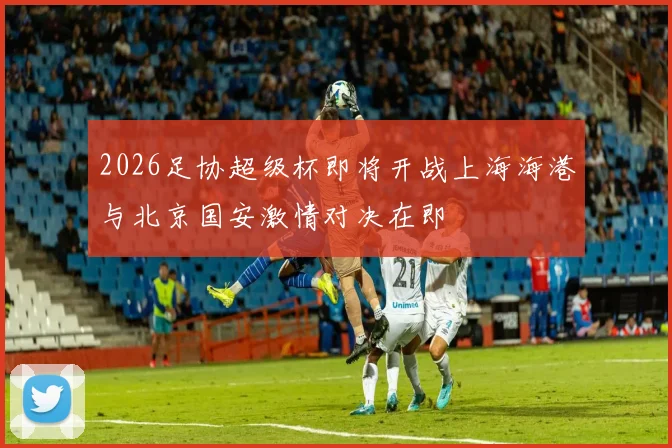 2026足协超级杯即将开战上海海港与北京国安激情对决在即