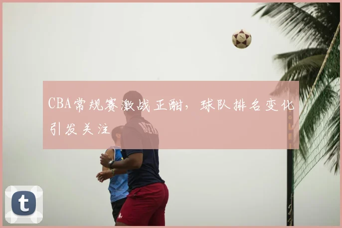 CBA常规赛激战正酣，球队排名变化引发关注