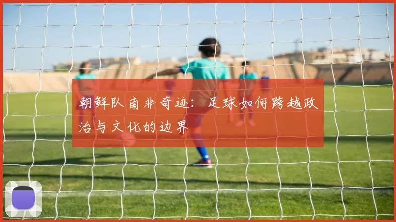 朝鲜队南非奇迹:足球如何跨越政治与文化的边界