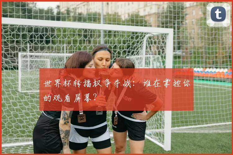 世界杯转播权争夺战：谁在掌控你的观看屏幕？