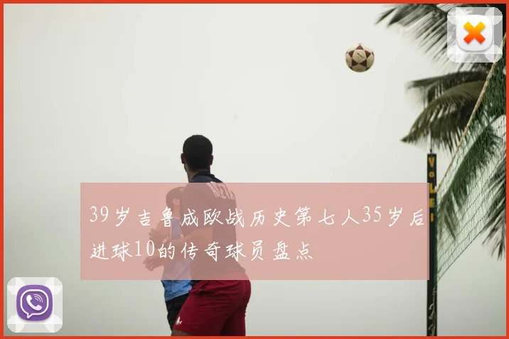 39岁吉鲁成欧战历史第七人35岁后进球10的传奇球员盘点