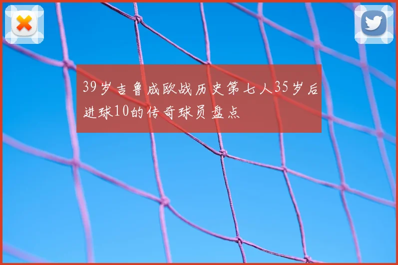 39岁吉鲁成欧战历史第七人35岁后进球10的传奇球员盘点