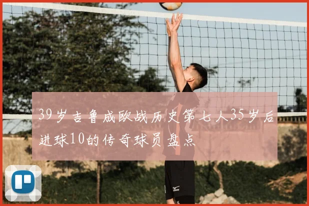 39岁吉鲁成欧战历史第七人35岁后进球10的传奇球员盘点