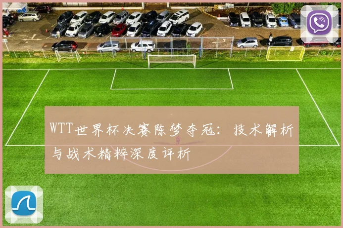 WTT世界杯决赛陈梦夺冠:技术解析与战术精粹深度评析