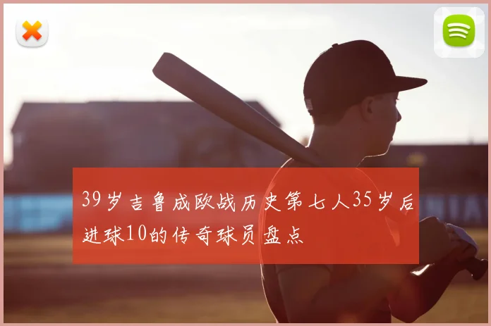 39岁吉鲁成欧战历史第七人35岁后进球10的传奇球员盘点